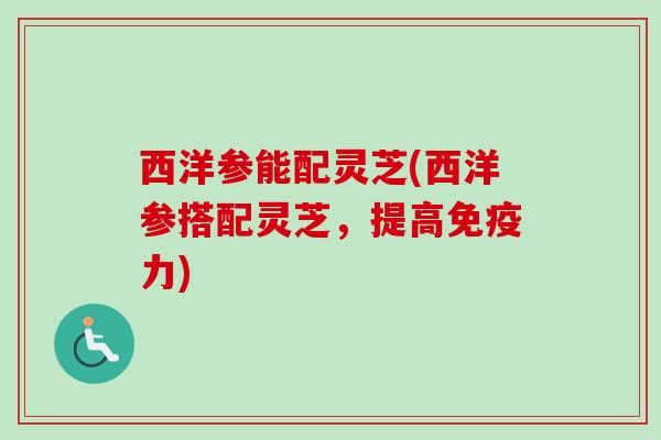 西洋参能配灵芝(西洋参搭配灵芝,提高免疫力) 西洋参能配灵芝(西洋参搭配灵芝,提高免疫力)