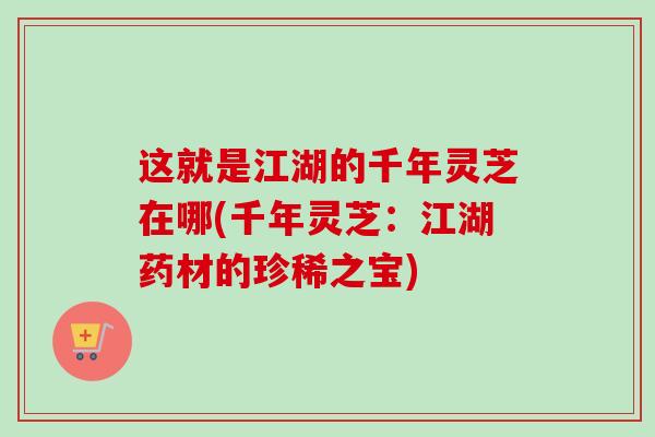 这就是江湖的千年灵芝在哪(千年灵芝:江湖药材的珍稀之宝) 这就是江湖的千年灵芝在哪(千年灵芝:江湖药材的珍稀之宝)