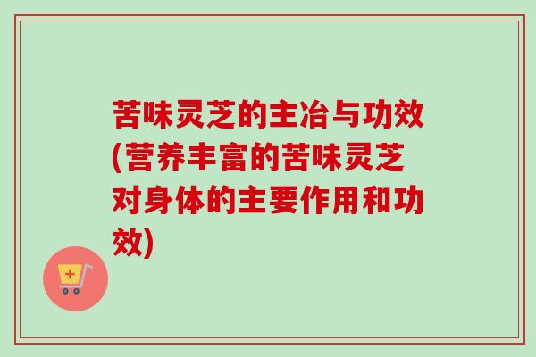 苦味灵芝的主冶与功效(营养丰富的苦味灵芝对身体的主要作用和功效) 苦味灵芝的主冶与功效(营养丰富的苦味灵芝对身体的主要作用和功效)