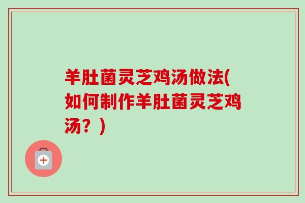 羊肚菌灵芝鸡汤做法(如何制作羊肚菌灵芝鸡汤?) 羊肚菌灵芝鸡汤做法(如何制作羊肚菌灵芝鸡汤?)