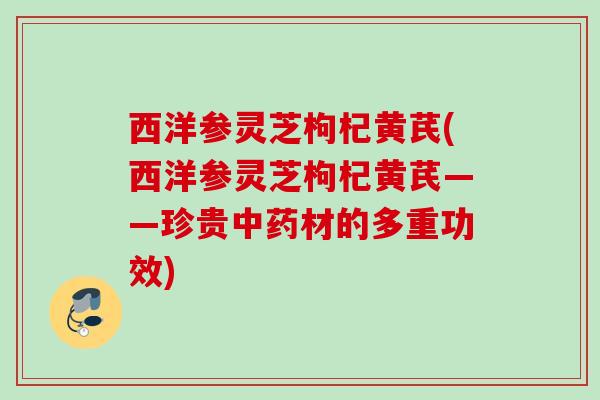 西洋参灵芝枸杞黄芪(西洋参灵芝枸杞黄芪——珍贵材的多重功效)