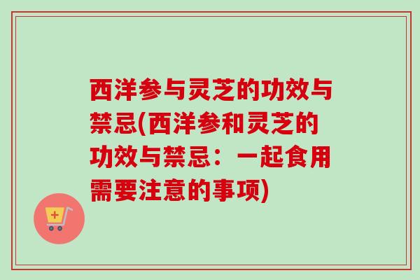 西洋参与灵芝的功效与禁忌(西洋参和灵芝的功效与禁忌:一起食用需要注意的事项) 西洋参与灵芝的功效与禁忌(西洋参和灵芝的功效与禁忌:一起食用需要注意的事项)