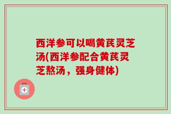 西洋参可以喝黄芪灵芝汤(西洋参配合黄芪灵芝熬汤，强身健体)