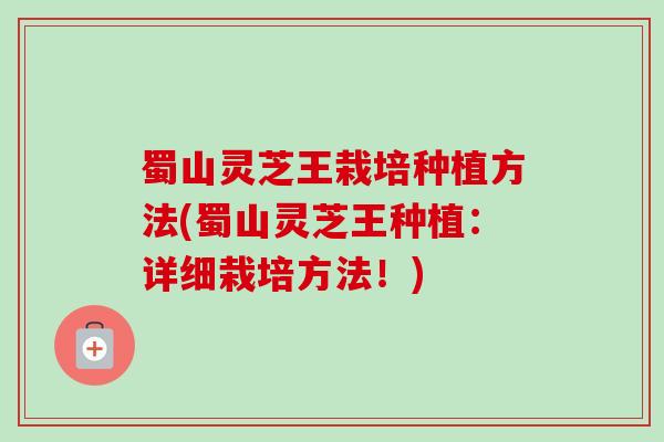 蜀山灵芝王栽培种植方法(蜀山灵芝王种植：详细栽培方法！)