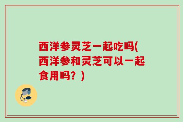 西洋参灵芝一起吃吗(西洋参和灵芝可以一起食用吗?) 西洋参灵芝一起吃吗(西洋参和灵芝可以一起食用吗?)