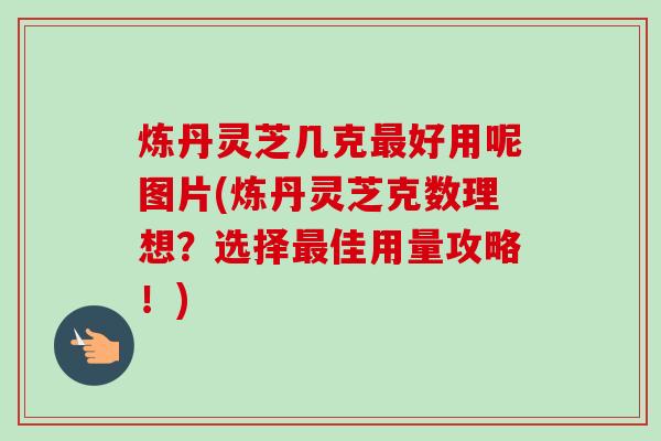 炼丹灵芝几克好用呢图片(炼丹灵芝克数理想?选择佳用量攻略!) 炼丹灵芝几克好用呢图片(炼丹灵芝克数理想?选择佳用量攻略!)