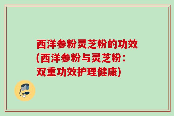 西洋参粉灵芝粉的功效(西洋参粉与灵芝粉:双重功效护理健康) 西洋参粉灵芝粉的功效(西洋参粉与灵芝粉:双重功效护理健康)