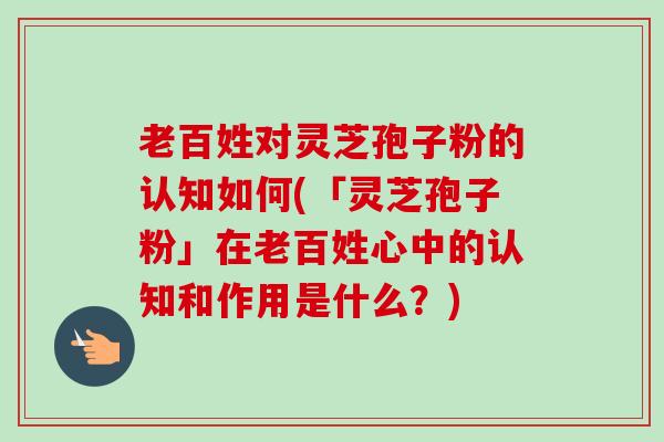 老百姓对灵芝孢子粉的认知如何(「灵芝孢子粉」在老百姓心中的认知和作用是什么?) 老百姓对灵芝孢子粉的认知如何(「灵芝孢子粉」在老百姓心中的认知和作用是什么?)