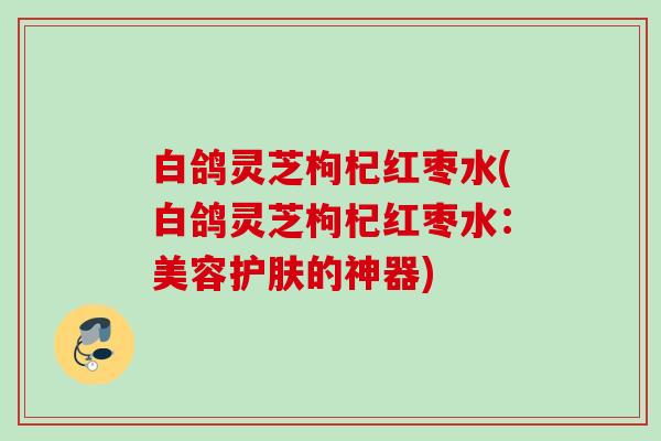 白鸽灵芝枸杞红枣水(白鸽灵芝枸杞红枣水:美容护肤的神器) 白鸽灵芝枸杞红枣水(白鸽灵芝枸杞红枣水:美容护肤的神器)