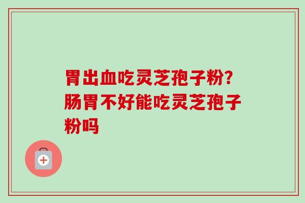 胃出吃灵芝孢子粉?肠胃不好能吃灵芝孢子粉吗 胃出吃灵芝孢子粉?肠胃不好能吃灵芝孢子粉吗