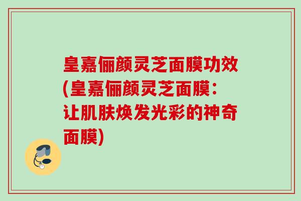 皇嘉俪颜灵芝面膜功效(皇嘉俪颜灵芝面膜：让焕发光彩的神奇面膜)