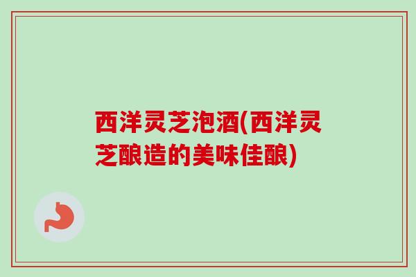 西洋灵芝泡酒(西洋灵芝酿造的美味佳酿) 西洋灵芝泡酒(西洋灵芝酿造的美味佳酿)