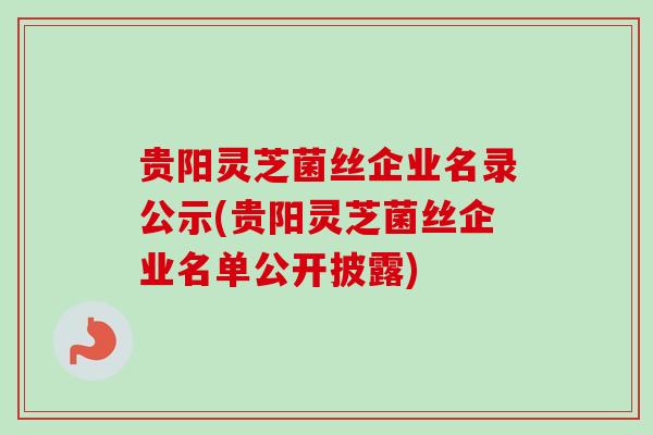 贵阳灵芝菌丝企业名录公示(贵阳灵芝菌丝企业名单公开披露)