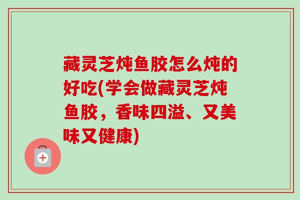 藏灵芝炖鱼胶怎么炖的好吃(学会做藏灵芝炖鱼胶，香味四溢、又美味又健康)