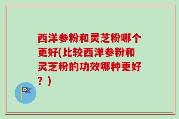 西洋参粉和灵芝粉哪个更好(比较西洋参粉和灵芝粉的功效哪种更好?) 西洋参粉和灵芝粉哪个更好(比较西洋参粉和灵芝粉的功效哪种更好?)