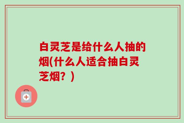 白灵芝是给什么人抽的烟(什么人适合抽白灵芝烟？)