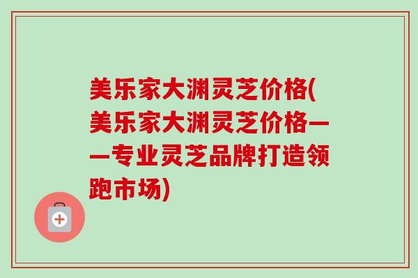 美乐家大渊灵芝价格(美乐家大渊灵芝价格——专业灵芝品牌打造领跑市场)