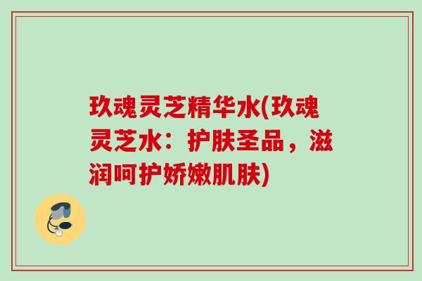 玖魂灵芝精华水(玖魂灵芝水：护肤圣品，滋润呵护娇嫩)