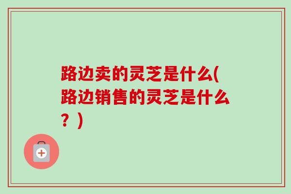 路边卖的灵芝是什么(路边销售的灵芝是什么？)