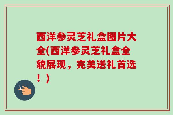 西洋参灵芝礼盒图片大全(西洋参灵芝礼盒全貌展现,完美送礼首选!) 西洋参灵芝礼盒图片大全(西洋参灵芝礼盒全貌展现,完美送礼首选!)
