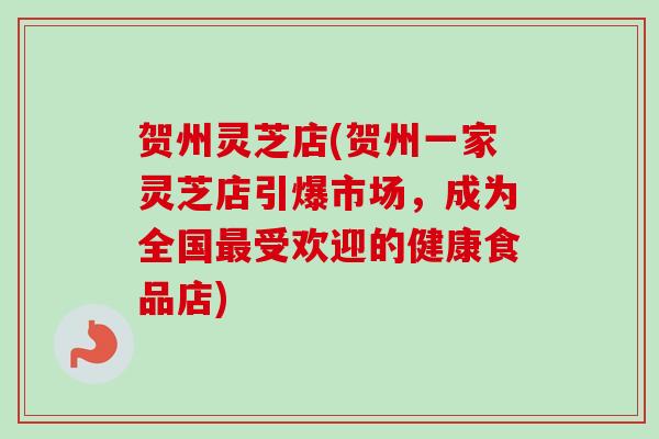 贺州灵芝店(贺州一家灵芝店引爆市场,成为全国受欢迎的健康食品店) 贺州灵芝店(贺州一家灵芝店引爆市场,成为全国受欢迎的健康食品店)