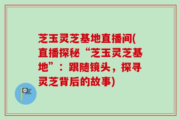 芝玉灵芝基地直播间(直播探秘“芝玉灵芝基地”：跟随镜头，探寻灵芝背后的故事)