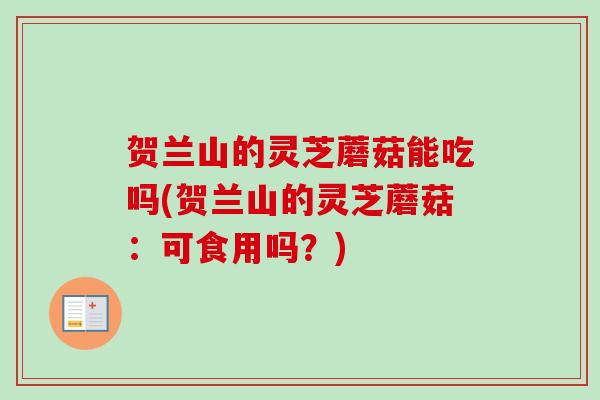 贺兰山的灵芝蘑菇能吃吗(贺兰山的灵芝蘑菇:可食用吗?) 贺兰山的灵芝蘑菇能吃吗(贺兰山的灵芝蘑菇:可食用吗?)