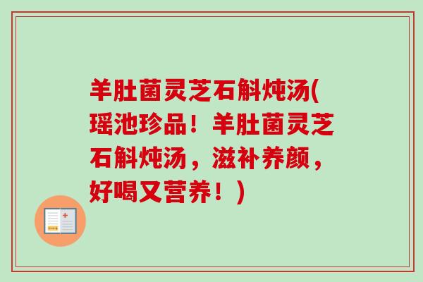 羊肚菌灵芝石斛炖汤(瑶池珍品！羊肚菌灵芝石斛炖汤，滋补养颜，好喝又营养！)