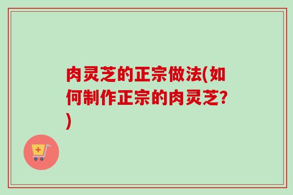 肉灵芝的正宗做法(如何制作正宗的肉灵芝？)