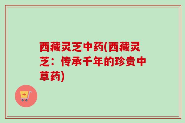西藏灵芝(西藏灵芝：传承千年的珍贵中草药)