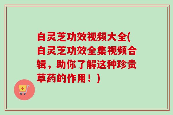 白灵芝功效视频大全(白灵芝功效全集视频合辑，助你了解这种珍贵草药的作用！)