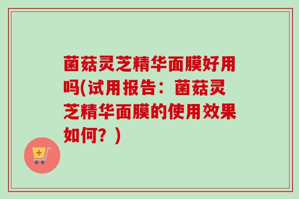 菌菇灵芝精华面膜好用吗(试用报告:菌菇灵芝精华面膜的使用效果如何?) 菌菇灵芝精华面膜好用吗(试用报告:菌菇灵芝精华面膜的使用效果如何?)