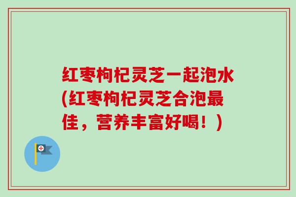 红枣枸杞灵芝一起泡水(红枣枸杞灵芝合泡佳，营养丰富好喝！)