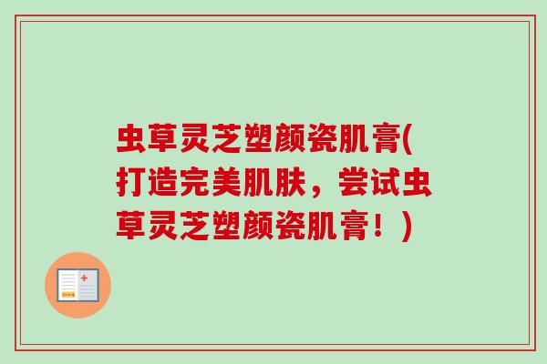 虫草灵芝塑颜瓷肌膏(打造完美,尝试虫草灵芝塑颜瓷肌膏!) 虫草灵芝塑颜瓷肌膏(打造完美,尝试虫草灵芝塑颜瓷肌膏!)