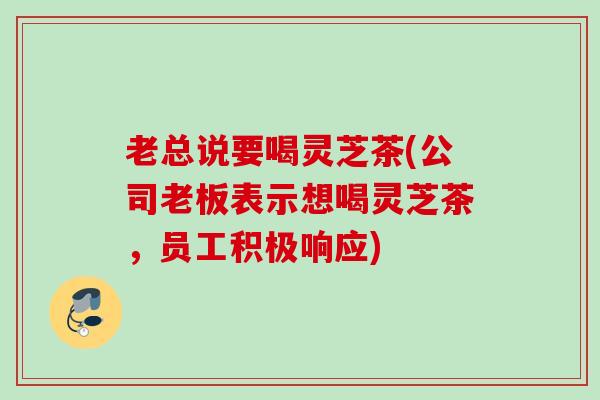 老总说要喝灵芝茶(公司老板表示想喝灵芝茶,员工积极响应) 老总说要喝灵芝茶(公司老板表示想喝灵芝茶,员工积极响应)