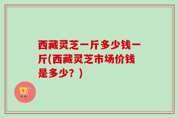 西藏灵芝一斤多少钱一斤(西藏灵芝市场价钱是多少?) 西藏灵芝一斤多少钱一斤(西藏灵芝市场价钱是多少?)