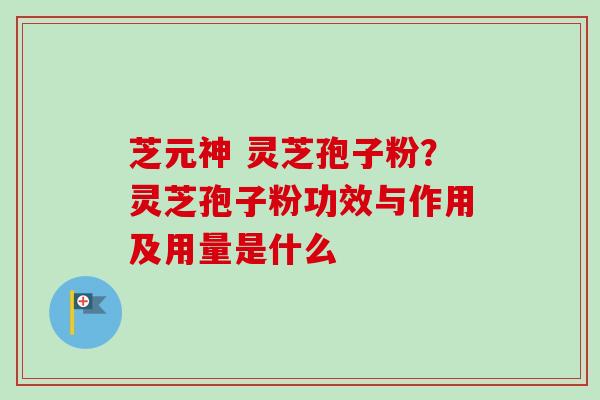 芝元神 灵芝孢子粉?灵芝孢子粉功效与作用及用量是什么 芝元神 灵芝孢子粉?灵芝孢子粉功效与作用及用量是什么