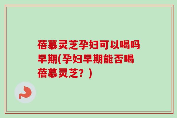 蓓慕灵芝孕妇可以喝吗早期(孕妇早期能否喝蓓慕灵芝?) 蓓慕灵芝孕妇可以喝吗早期(孕妇早期能否喝蓓慕灵芝?)