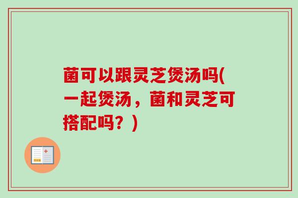 菌可以跟灵芝煲汤吗(一起煲汤，菌和灵芝可搭配吗？)