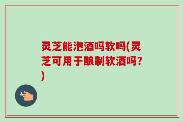 灵芝能泡酒吗软吗(灵芝可用于酿制软酒吗？)