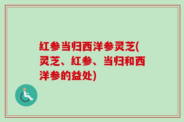 红参当归西洋参灵芝(灵芝、红参、当归和西洋参的益处) 红参当归西洋参灵芝(灵芝、红参、当归和西洋参的益处)