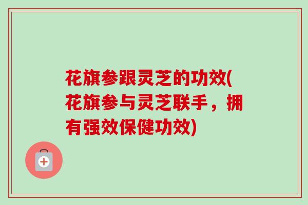 花旗参跟灵芝的功效(花旗参与灵芝联手，拥有强效保健功效)