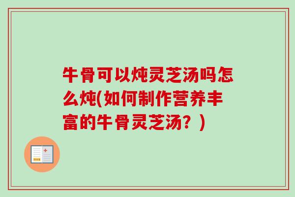 牛骨可以炖灵芝汤吗怎么炖(如何制作营养丰富的牛骨灵芝汤?) 牛骨可以炖灵芝汤吗怎么炖(如何制作营养丰富的牛骨灵芝汤?)