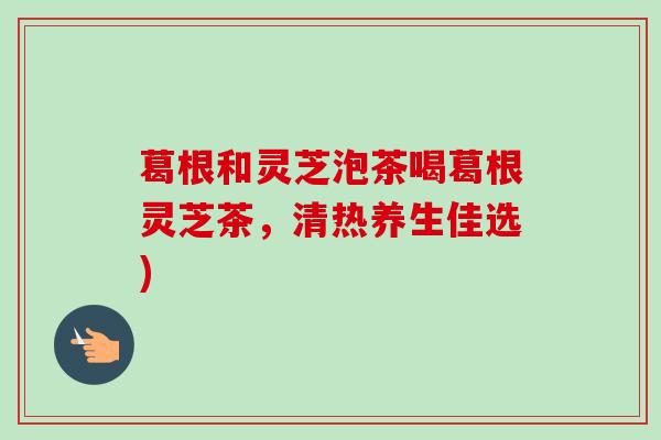葛根和灵芝泡茶喝葛根灵芝茶,清热养生佳选) 葛根和灵芝泡茶喝葛根灵芝茶,清热养生佳选)