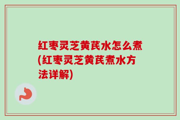 红枣灵芝黄芪水怎么煮(红枣灵芝黄芪煮水方法详解) 红枣灵芝黄芪水怎么煮(红枣灵芝黄芪煮水方法详解)