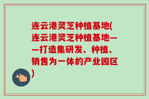 连云港灵芝种植基地(连云港灵芝种植基地——打造集研发、种植、销售为一体的产业园区)