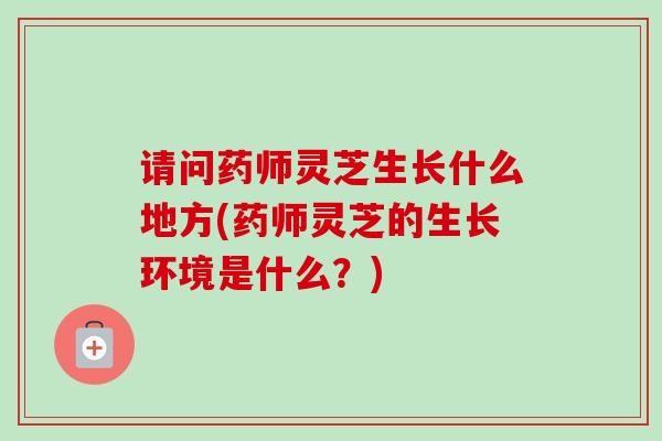请问药师灵芝生长什么地方(药师灵芝的生长环境是什么?) 请问药师灵芝生长什么地方(药师灵芝的生长环境是什么?)