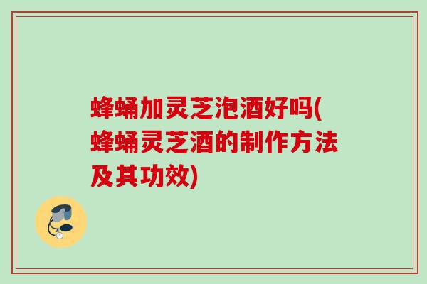 蜂蛹加灵芝泡酒好吗(蜂蛹灵芝酒的制作方法及其功效) 蜂蛹加灵芝泡酒好吗(蜂蛹灵芝酒的制作方法及其功效)