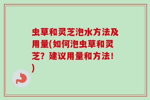 虫草和灵芝泡水方法及用量(如何泡虫草和灵芝?建议用量和方法!) 虫草和灵芝泡水方法及用量(如何泡虫草和灵芝?建议用量和方法!)