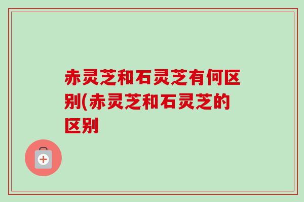 赤灵芝和石灵芝有何区别(赤灵芝和石灵芝的区别 赤灵芝和石灵芝有何区别(赤灵芝和石灵芝的区别